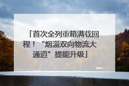 首次全列重箱满载回程！“烟淄双向物流大通道”提能升级