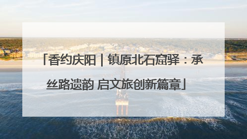 香约庆阳|镇原北石窟驿:承丝路遗韵 启文旅创新篇章
