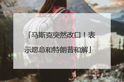 马斯克突然改口！表示愿意和特朗普和解