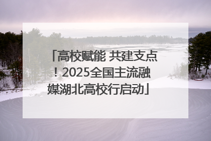 高校赋能 共建支点！2025全国主流融媒湖北高校行启动