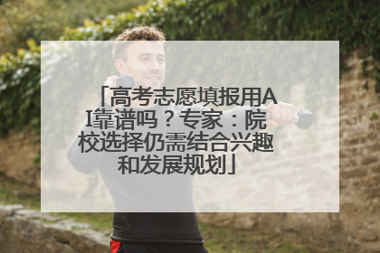 高考志愿填报用AI靠谱吗？专家：院校选择仍需结合兴趣和发展规划