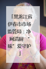 黑龙江省伊春市市场监管局：净网清厨 “味”爱守护