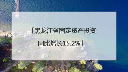 黑龙江省固定资产投资同比增长15.2%