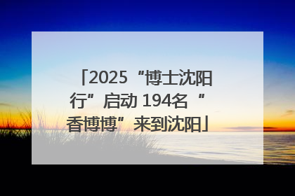 2025“博士沈阳行”启动 194名“香博博”来到沈阳