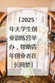 2025年大学生创业训练营举办，帮助青年创业者在长圆梦