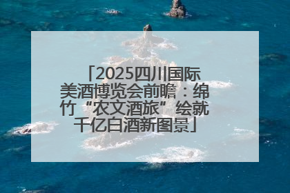 2025四川国际美酒博览会前瞻：绵竹“农文酒旅”绘就千亿白酒新图景