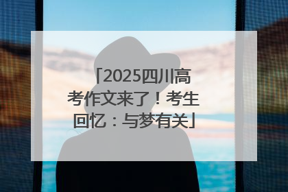 2025四川高考作文来了！考生回忆：与梦有关