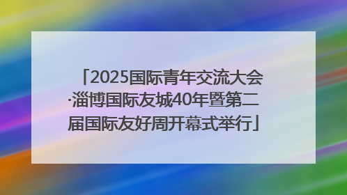 2025国际青年交流大会·淄博国际友城40年暨第二届国际友好周开幕式举行