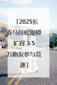 2025长春马拉松规模扩容 3.5万跑友参与竞逐