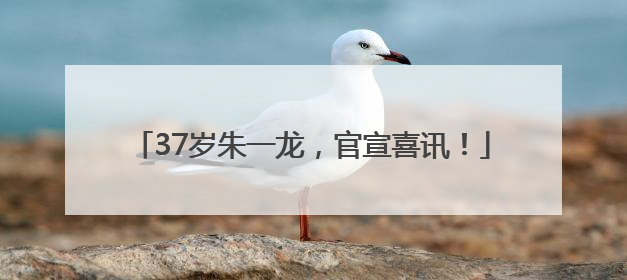 37岁朱一龙，官宣喜讯！