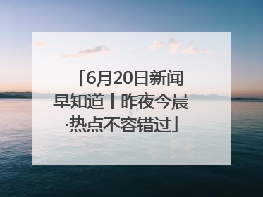 6月20日新闻早知道丨昨夜今晨·热点不容错过