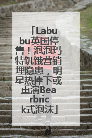 Labubu英国停售！泡泡玛特饥饿营销埋隐患，明星热捧下或重演Bearbrick式泡沫
